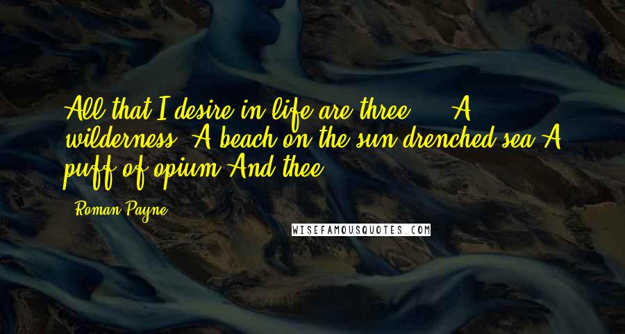 Roman Payne Quotes: All that I desire in life are three ... A wilderness: A beach on the sun-drenched sea,A puff of opium,And thee.