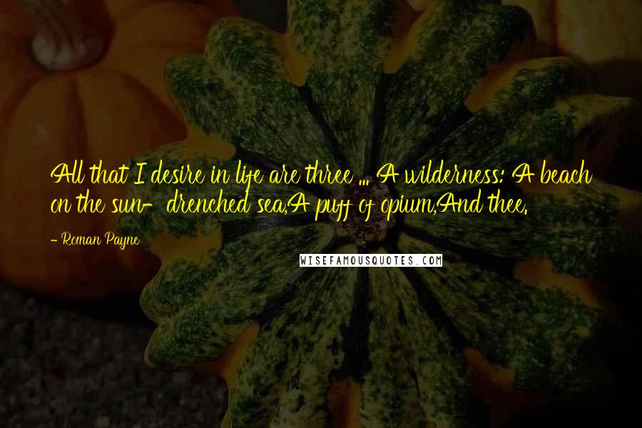 Roman Payne Quotes: All that I desire in life are three ... A wilderness: A beach on the sun-drenched sea,A puff of opium,And thee.