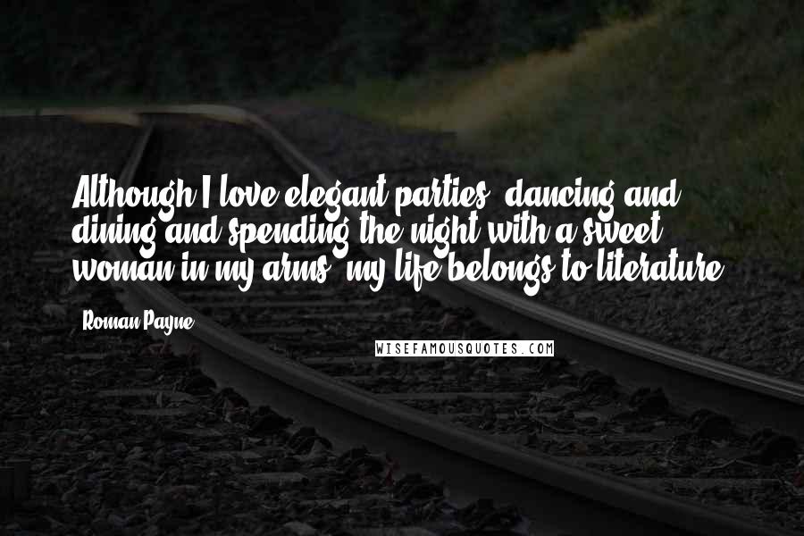 Roman Payne Quotes: Although I love elegant parties, dancing and dining and spending the night with a sweet woman in my arms, my life belongs to literature.