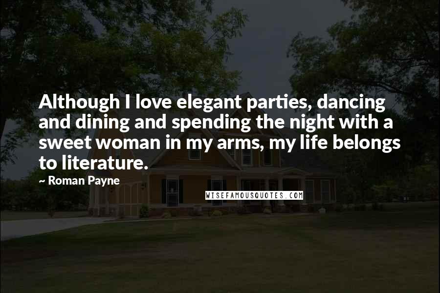 Roman Payne Quotes: Although I love elegant parties, dancing and dining and spending the night with a sweet woman in my arms, my life belongs to literature.