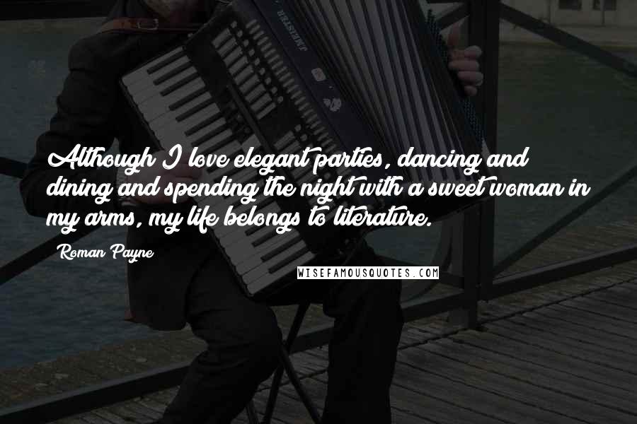 Roman Payne Quotes: Although I love elegant parties, dancing and dining and spending the night with a sweet woman in my arms, my life belongs to literature.