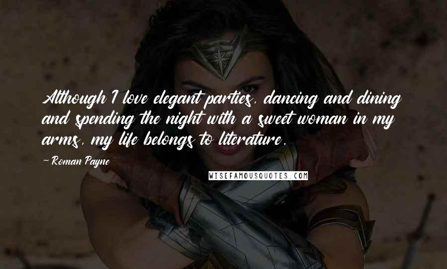 Roman Payne Quotes: Although I love elegant parties, dancing and dining and spending the night with a sweet woman in my arms, my life belongs to literature.