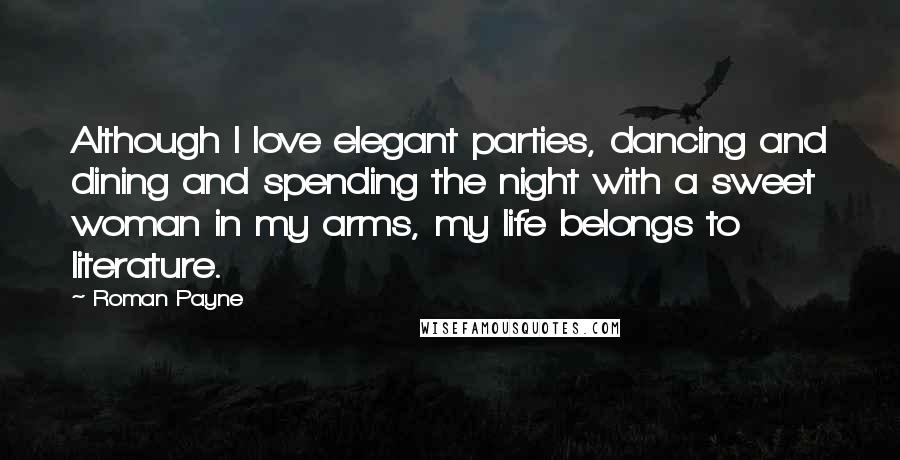 Roman Payne Quotes: Although I love elegant parties, dancing and dining and spending the night with a sweet woman in my arms, my life belongs to literature.