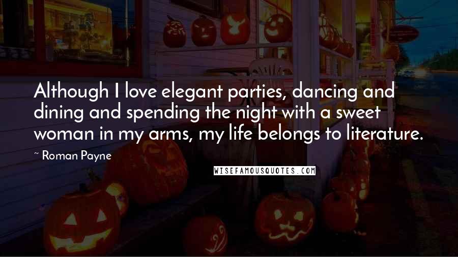 Roman Payne Quotes: Although I love elegant parties, dancing and dining and spending the night with a sweet woman in my arms, my life belongs to literature.