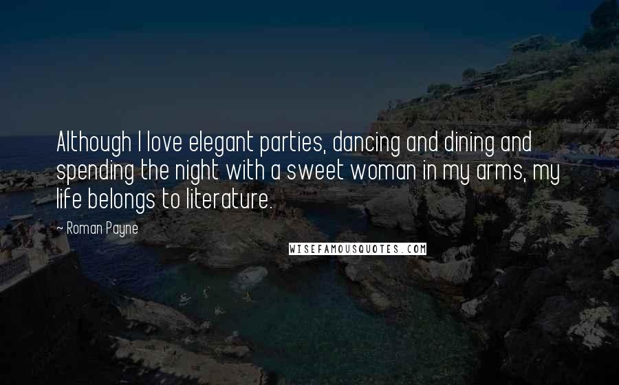 Roman Payne Quotes: Although I love elegant parties, dancing and dining and spending the night with a sweet woman in my arms, my life belongs to literature.