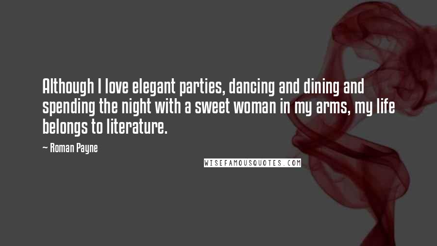 Roman Payne Quotes: Although I love elegant parties, dancing and dining and spending the night with a sweet woman in my arms, my life belongs to literature.