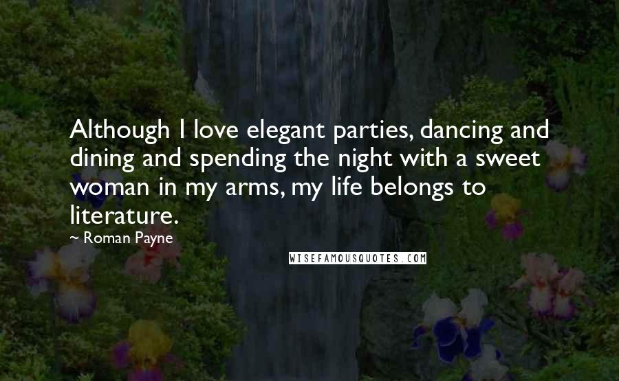 Roman Payne Quotes: Although I love elegant parties, dancing and dining and spending the night with a sweet woman in my arms, my life belongs to literature.