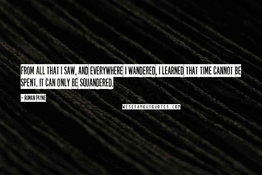 Roman Payne Quotes: From all that I saw, and everywhere I wandered, I learned that time cannot be spent. It can only be squandered.