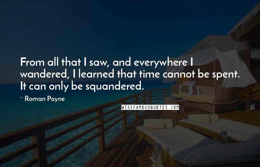 Roman Payne Quotes: From all that I saw, and everywhere I wandered, I learned that time cannot be spent. It can only be squandered.