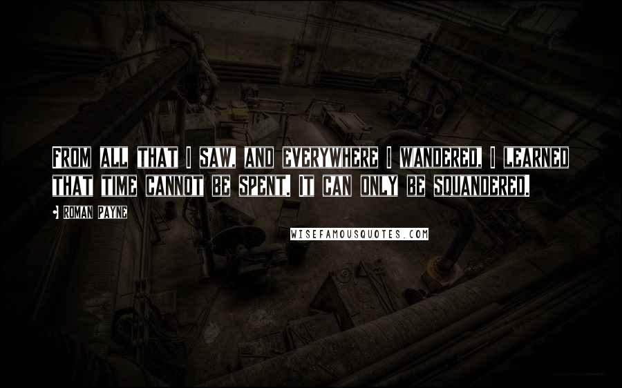 Roman Payne Quotes: From all that I saw, and everywhere I wandered, I learned that time cannot be spent. It can only be squandered.