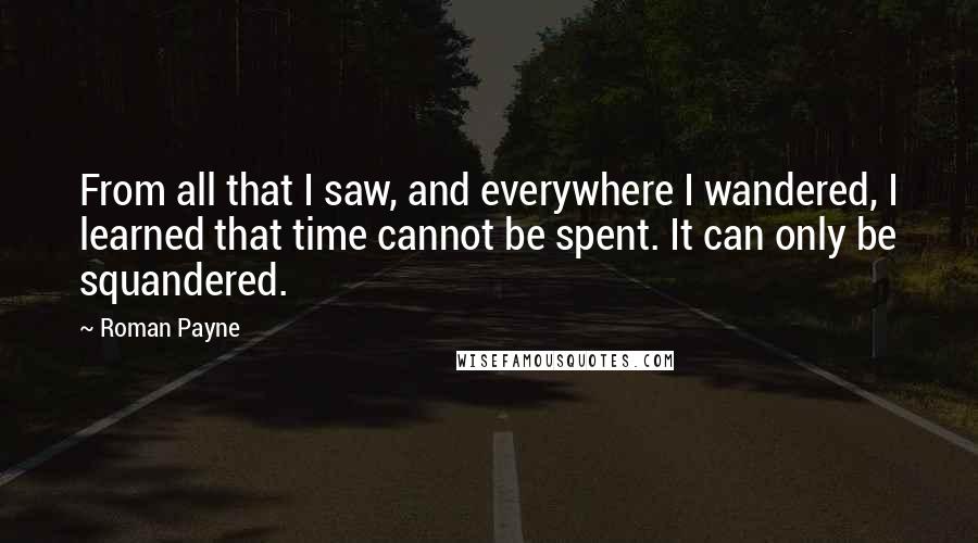 Roman Payne Quotes: From all that I saw, and everywhere I wandered, I learned that time cannot be spent. It can only be squandered.