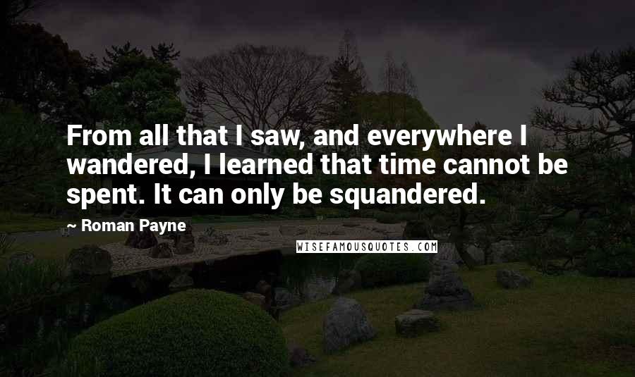 Roman Payne Quotes: From all that I saw, and everywhere I wandered, I learned that time cannot be spent. It can only be squandered.