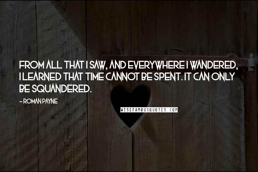 Roman Payne Quotes: From all that I saw, and everywhere I wandered, I learned that time cannot be spent. It can only be squandered.