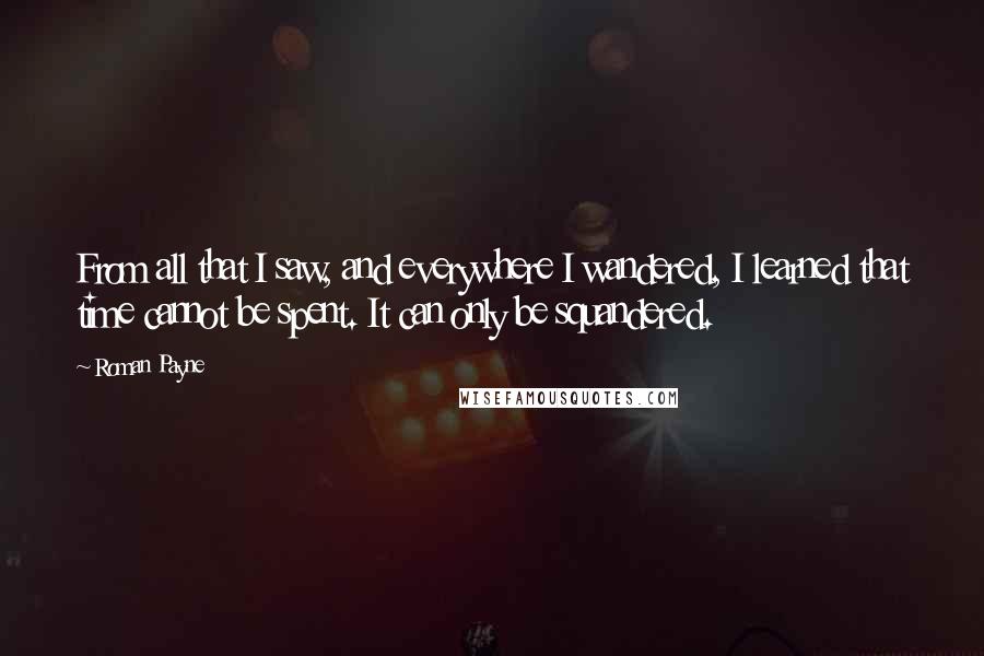 Roman Payne Quotes: From all that I saw, and everywhere I wandered, I learned that time cannot be spent. It can only be squandered.