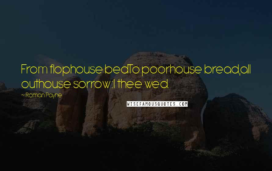 Roman Payne Quotes: From flophouse bedTo poorhouse bread,all outhouse sorrow:I thee wed.