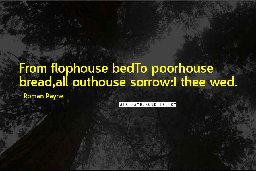 Roman Payne Quotes: From flophouse bedTo poorhouse bread,all outhouse sorrow:I thee wed.