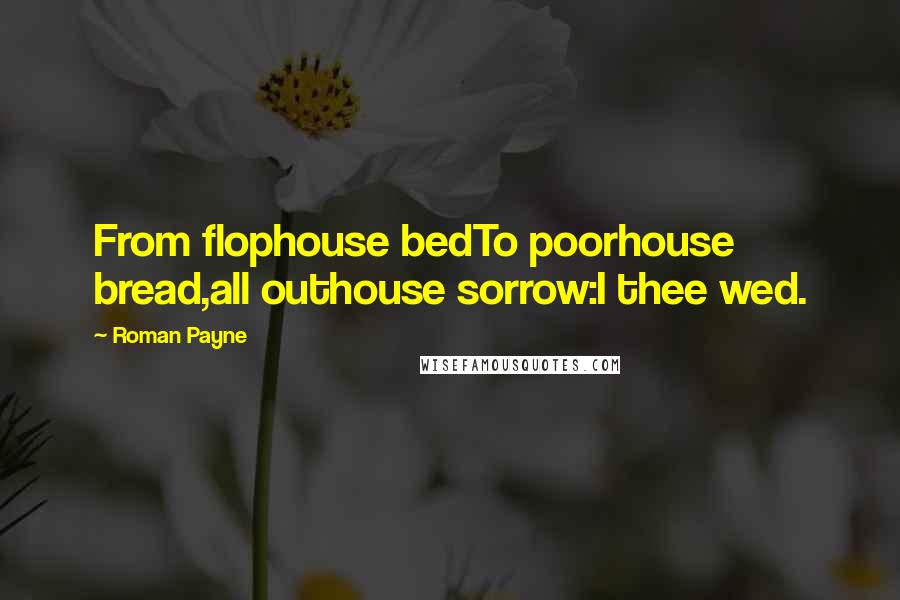 Roman Payne Quotes: From flophouse bedTo poorhouse bread,all outhouse sorrow:I thee wed.