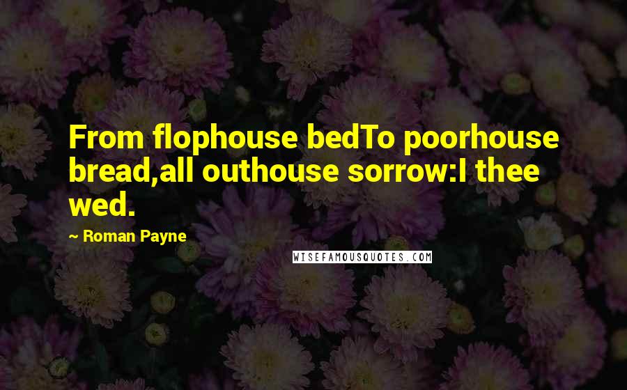 Roman Payne Quotes: From flophouse bedTo poorhouse bread,all outhouse sorrow:I thee wed.