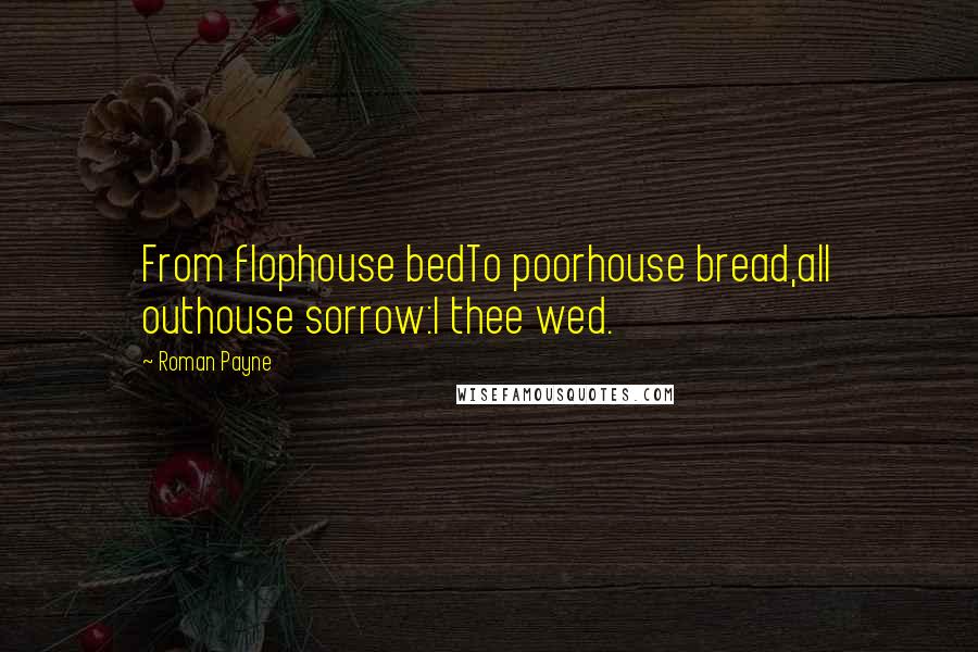 Roman Payne Quotes: From flophouse bedTo poorhouse bread,all outhouse sorrow:I thee wed.