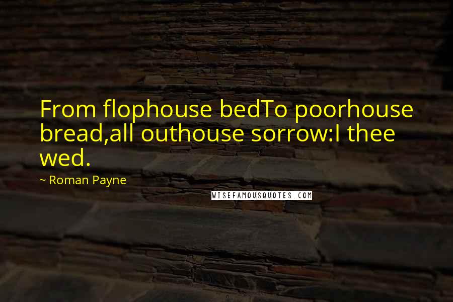 Roman Payne Quotes: From flophouse bedTo poorhouse bread,all outhouse sorrow:I thee wed.