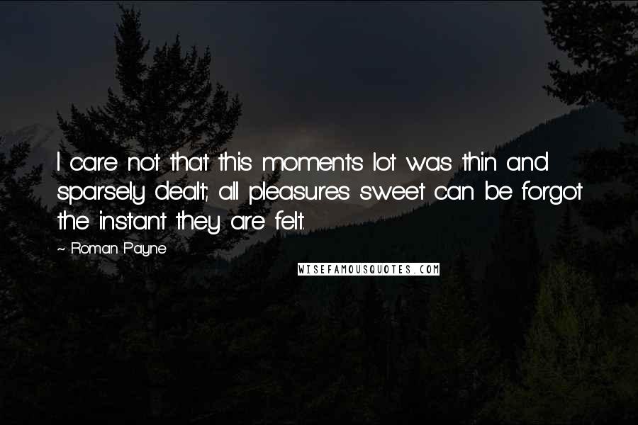 Roman Payne Quotes: I care not that this moment's lot was thin and sparsely dealt; all pleasures sweet can be forgot the instant they are felt.