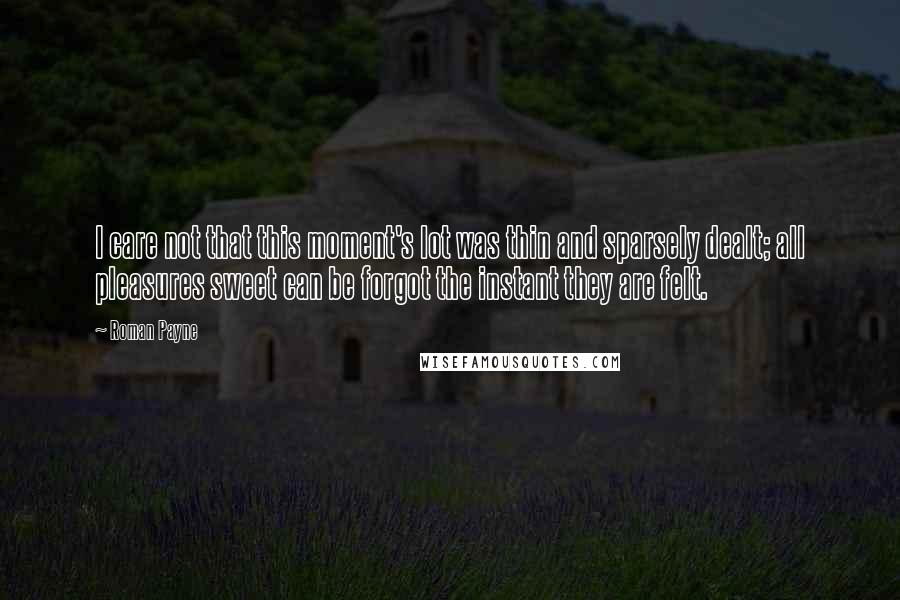 Roman Payne Quotes: I care not that this moment's lot was thin and sparsely dealt; all pleasures sweet can be forgot the instant they are felt.