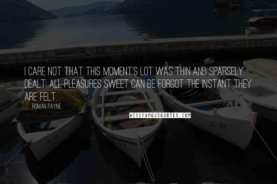 Roman Payne Quotes: I care not that this moment's lot was thin and sparsely dealt; all pleasures sweet can be forgot the instant they are felt.