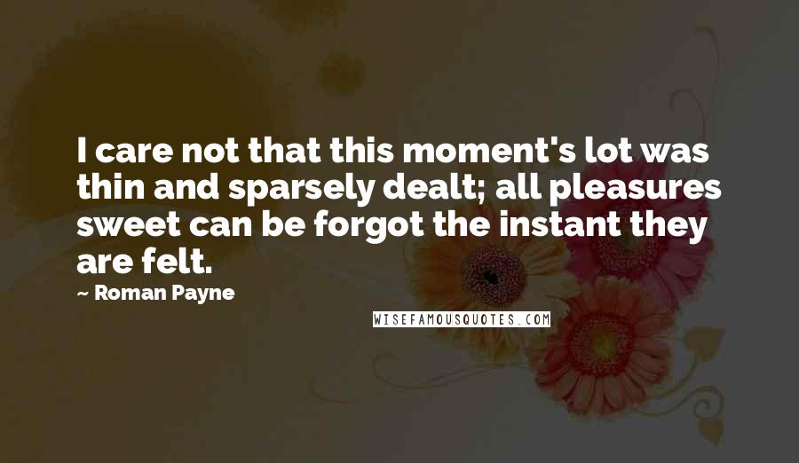 Roman Payne Quotes: I care not that this moment's lot was thin and sparsely dealt; all pleasures sweet can be forgot the instant they are felt.