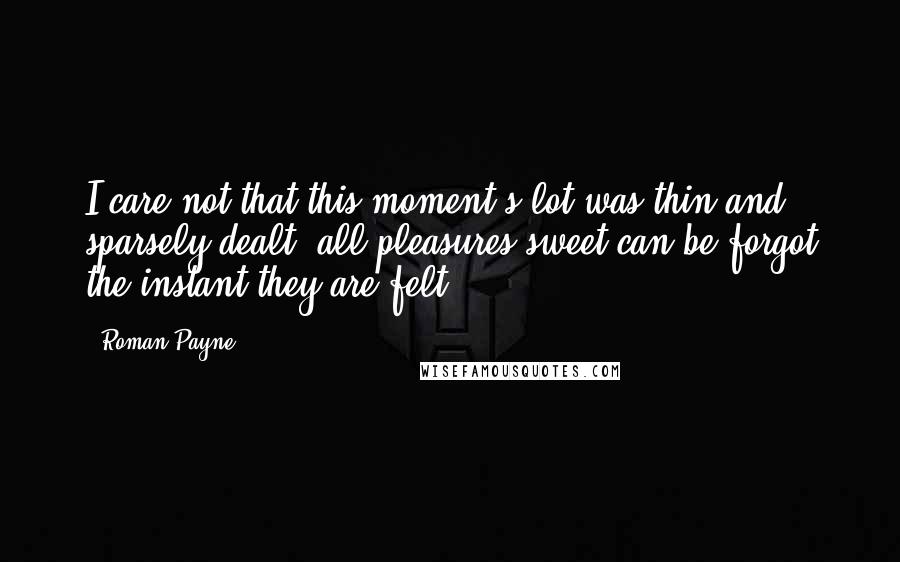 Roman Payne Quotes: I care not that this moment's lot was thin and sparsely dealt; all pleasures sweet can be forgot the instant they are felt.