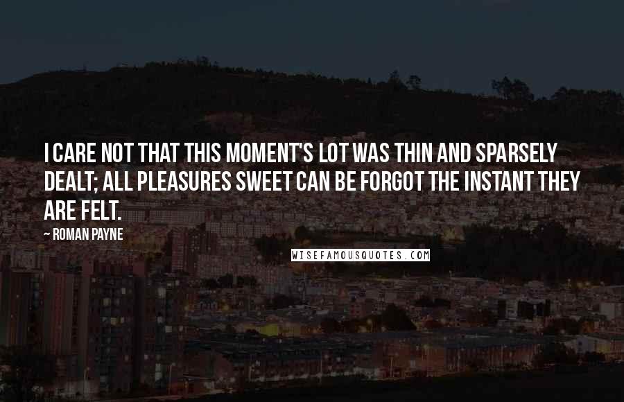 Roman Payne Quotes: I care not that this moment's lot was thin and sparsely dealt; all pleasures sweet can be forgot the instant they are felt.