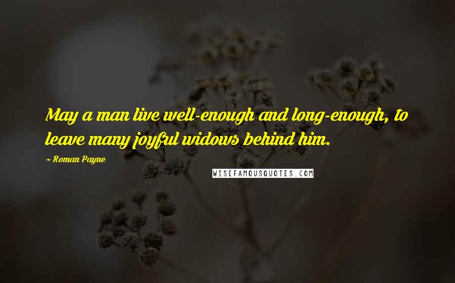 Roman Payne Quotes: May a man live well-enough and long-enough, to leave many joyful widows behind him.