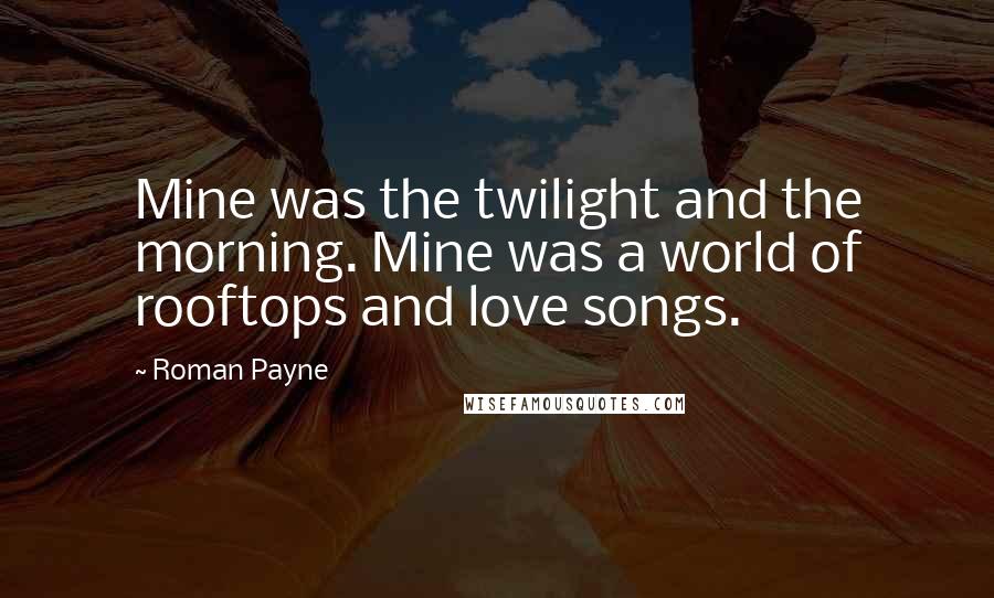 Roman Payne Quotes: Mine was the twilight and the morning. Mine was a world of rooftops and love songs.