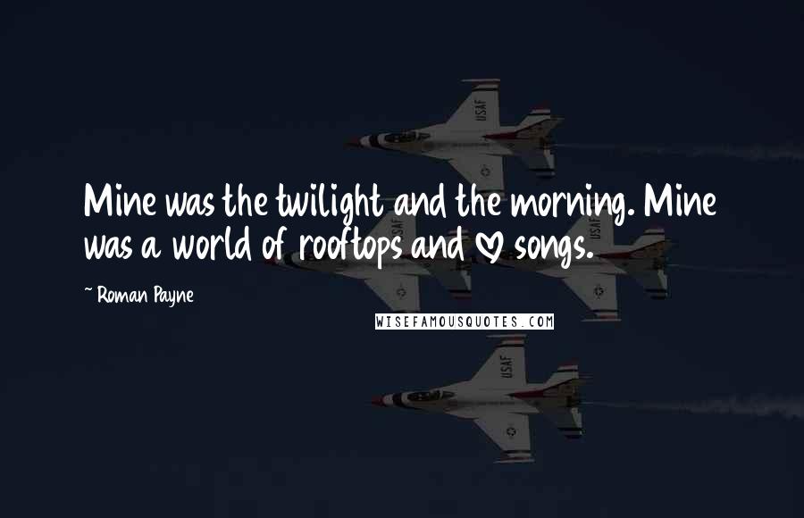 Roman Payne Quotes: Mine was the twilight and the morning. Mine was a world of rooftops and love songs.