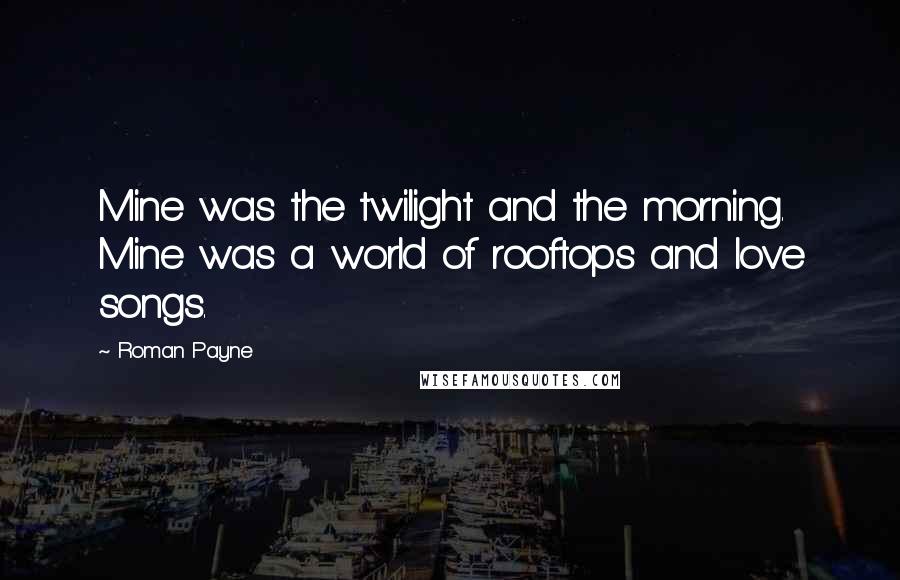 Roman Payne Quotes: Mine was the twilight and the morning. Mine was a world of rooftops and love songs.