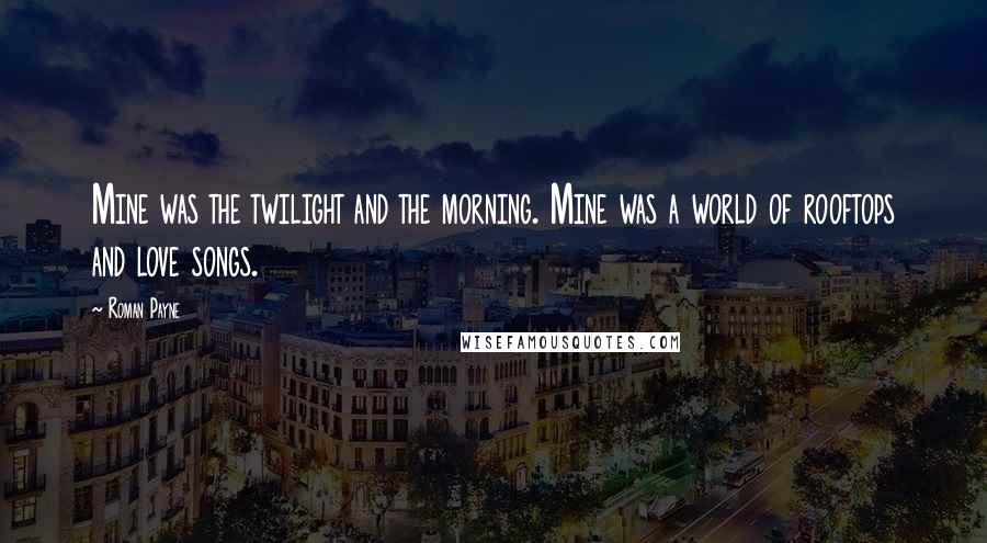 Roman Payne Quotes: Mine was the twilight and the morning. Mine was a world of rooftops and love songs.