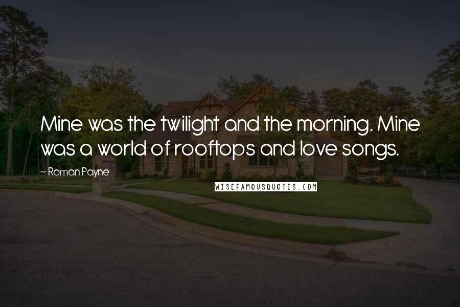 Roman Payne Quotes: Mine was the twilight and the morning. Mine was a world of rooftops and love songs.