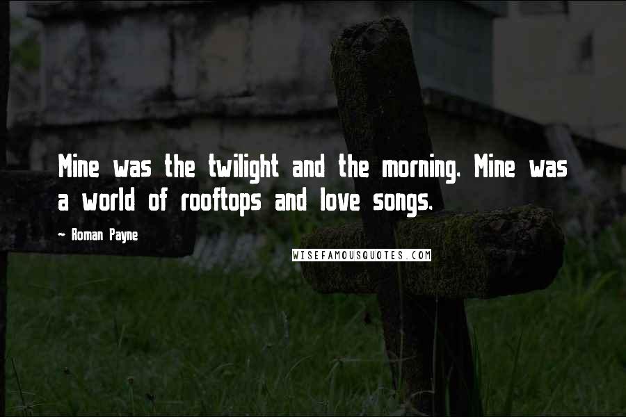 Roman Payne Quotes: Mine was the twilight and the morning. Mine was a world of rooftops and love songs.