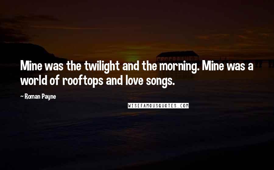 Roman Payne Quotes: Mine was the twilight and the morning. Mine was a world of rooftops and love songs.