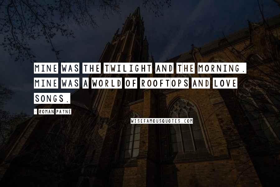 Roman Payne Quotes: Mine was the twilight and the morning. Mine was a world of rooftops and love songs.