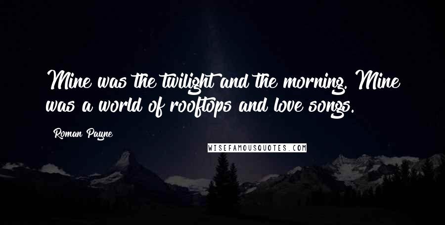 Roman Payne Quotes: Mine was the twilight and the morning. Mine was a world of rooftops and love songs.