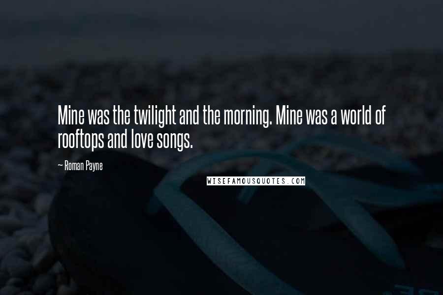 Roman Payne Quotes: Mine was the twilight and the morning. Mine was a world of rooftops and love songs.