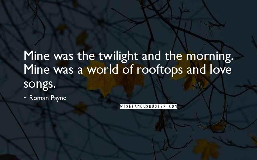 Roman Payne Quotes: Mine was the twilight and the morning. Mine was a world of rooftops and love songs.