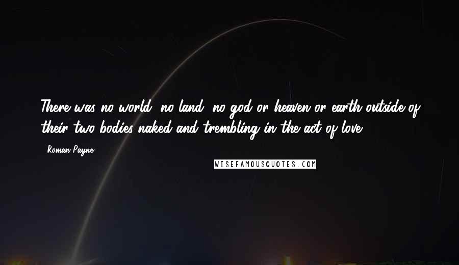 Roman Payne Quotes: There was no world, no land, no god or heaven or earth outside of their two bodies naked and trembling in the act of love.