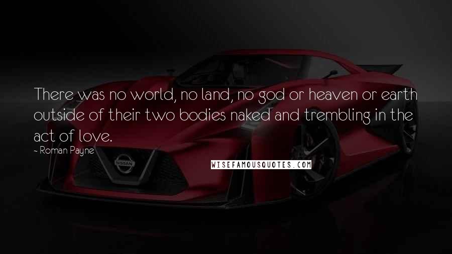 Roman Payne Quotes: There was no world, no land, no god or heaven or earth outside of their two bodies naked and trembling in the act of love.