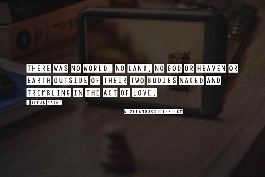 Roman Payne Quotes: There was no world, no land, no god or heaven or earth outside of their two bodies naked and trembling in the act of love.