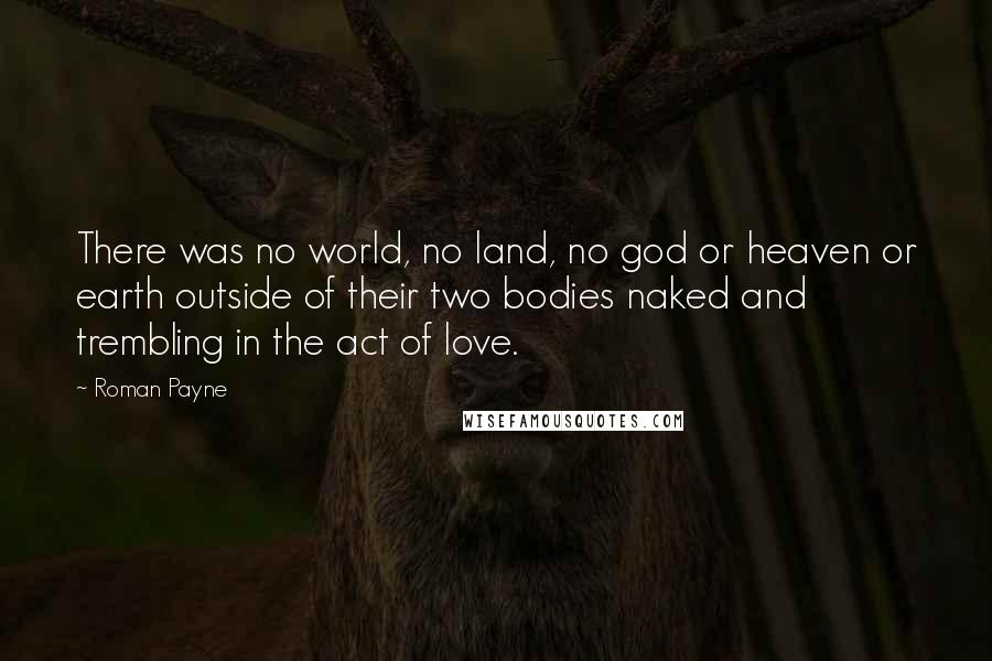 Roman Payne Quotes: There was no world, no land, no god or heaven or earth outside of their two bodies naked and trembling in the act of love.