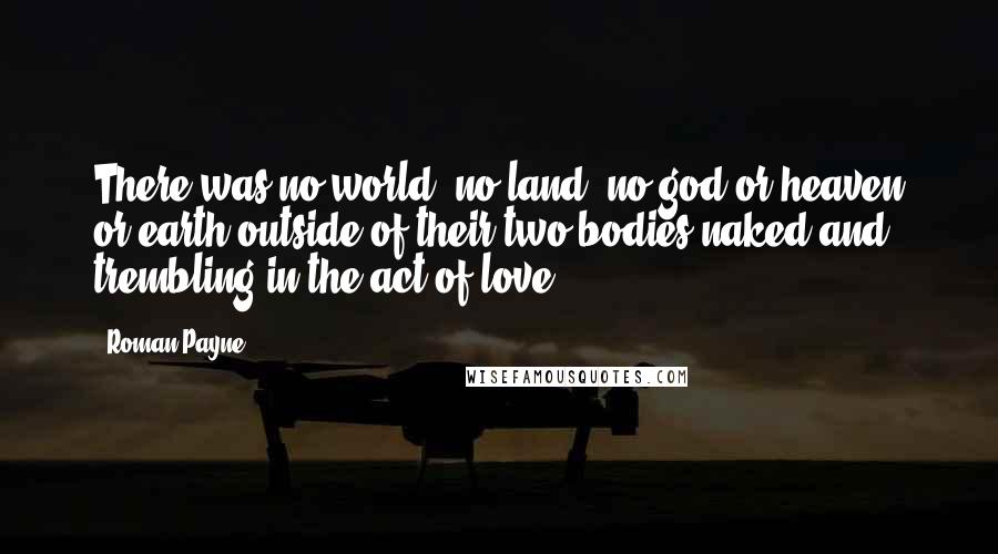 Roman Payne Quotes: There was no world, no land, no god or heaven or earth outside of their two bodies naked and trembling in the act of love.