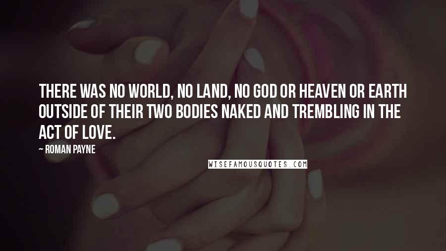 Roman Payne Quotes: There was no world, no land, no god or heaven or earth outside of their two bodies naked and trembling in the act of love.