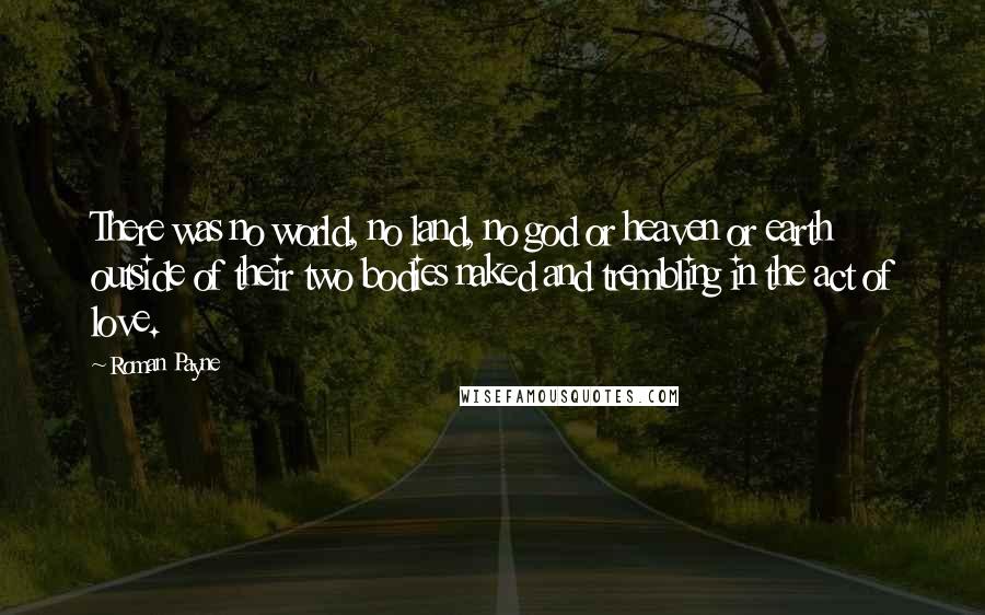 Roman Payne Quotes: There was no world, no land, no god or heaven or earth outside of their two bodies naked and trembling in the act of love.