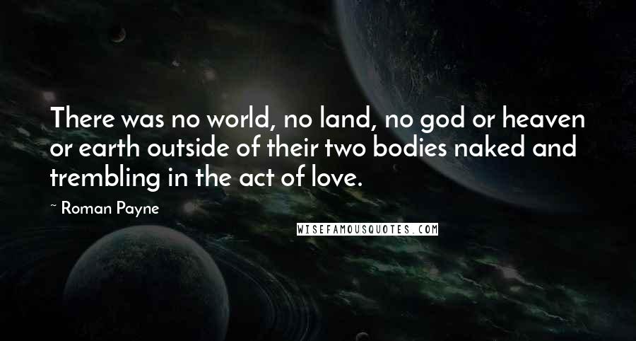 Roman Payne Quotes: There was no world, no land, no god or heaven or earth outside of their two bodies naked and trembling in the act of love.